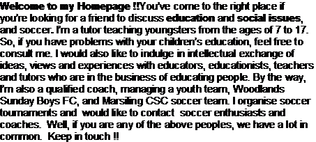 Text Box: Welcome to my Homepage !!Youve come to the right place if youre looking for a friend to discuss education and social issues, and soccer. Im a tutor teaching youngsters from the ages of 7 to 17. So, if you have problems with your childrens education, feel free to consult me. I would also like to indulge in intellectual exchange of ideas, views and experiences with educators, educationists, teachers and tutors who are in the business of educating people. By the way, Im also a qualified coach, managing a youth team, Woodlands Sunday Boys FC, and Marsiling CSC soccer team. I organise soccer tournaments and  would like to contact  soccer enthusiasts and coaches.  Well, if you are any of the above peoples, we have a lot in common.  Keep in touch !!            